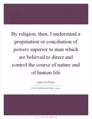 By religion, then, I understand a propitiation or conciliation of powers superior to man which are believed to direct and control the course of nature and of human life Picture Quote #1
