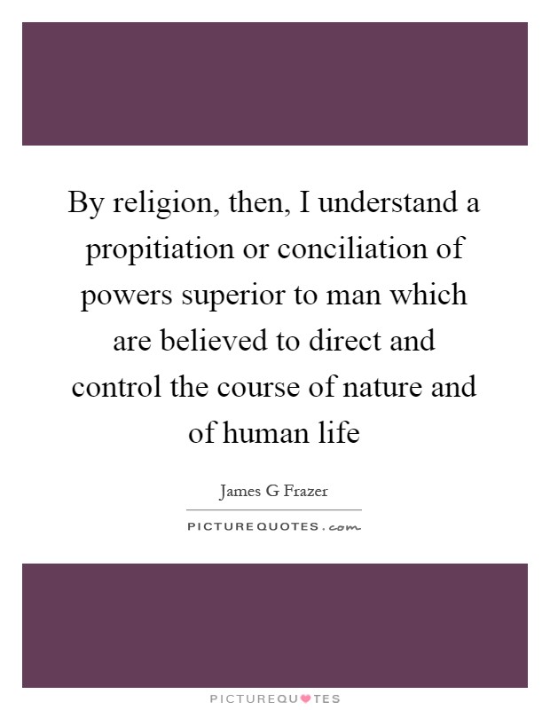 By religion, then, I understand a propitiation or conciliation of powers superior to man which are believed to direct and control the course of nature and of human life Picture Quote #1