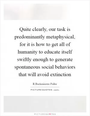 Quite clearly, our task is predominantly metaphysical, for it is how to get all of humanity to educate itself swiftly enough to generate spontaneous social behaviors that will avoid extinction Picture Quote #1