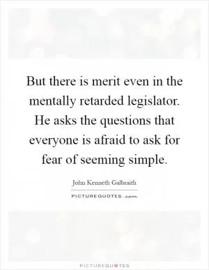But there is merit even in the mentally retarded legislator. He asks the questions that everyone is afraid to ask for fear of seeming simple Picture Quote #1