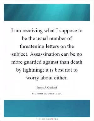 I am receiving what I suppose to be the usual number of threatening letters on the subject. Assassination can be no more guarded against than death by lightning; it is best not to worry about either Picture Quote #1