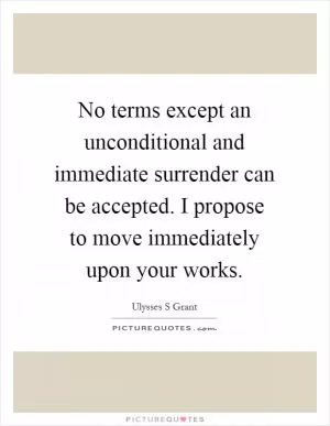 No terms except an unconditional and immediate surrender can be accepted. I propose to move immediately upon your works Picture Quote #1