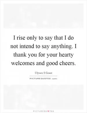 I rise only to say that I do not intend to say anything. I thank you for your hearty welcomes and good cheers Picture Quote #1