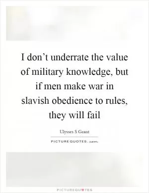 I don’t underrate the value of military knowledge, but if men make war in slavish obedience to rules, they will fail Picture Quote #1