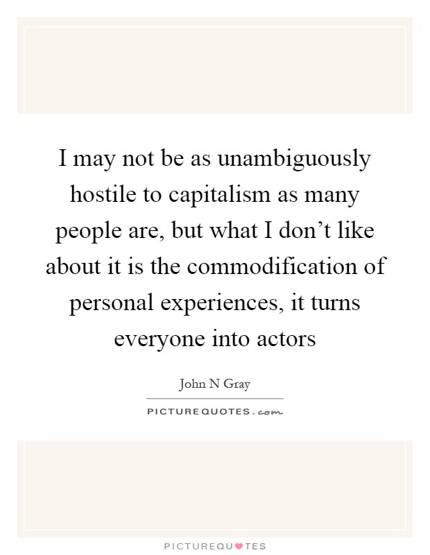 I may not be as unambiguously hostile to capitalism as many people are, but what I don't like about it is the commodification of personal experiences, it turns everyone into actors Picture Quote #1