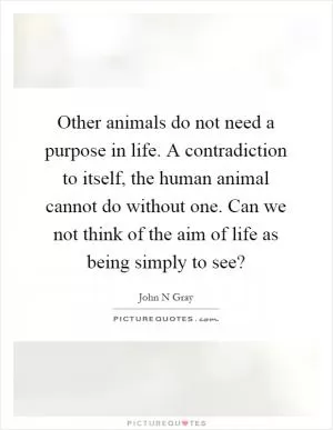 Other animals do not need a purpose in life. A contradiction to itself, the human animal cannot do without one. Can we not think of the aim of life as being simply to see? Picture Quote #1
