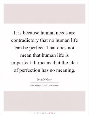 It is because human needs are contradictory that no human life can be perfect. That does not mean that human life is imperfect. It means that the idea of perfection has no meaning Picture Quote #1