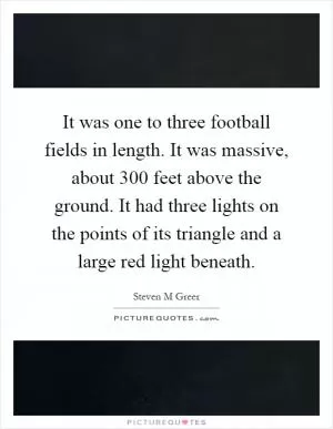 It was one to three football fields in length. It was massive, about 300 feet above the ground. It had three lights on the points of its triangle and a large red light beneath Picture Quote #1