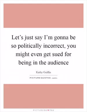 Let’s just say I’m gonna be so politically incorrect, you might even get sued for being in the audience Picture Quote #1