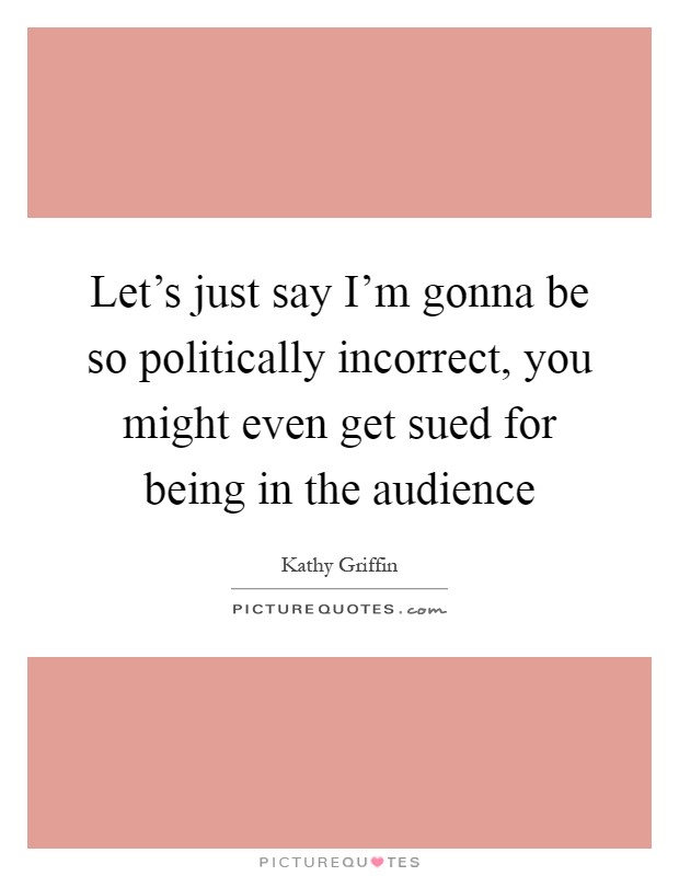 Let's just say I'm gonna be so politically incorrect, you might even get sued for being in the audience Picture Quote #1