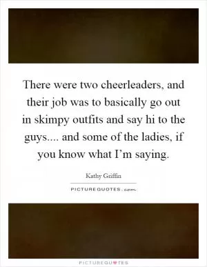 There were two cheerleaders, and their job was to basically go out in skimpy outfits and say hi to the guys.... and some of the ladies, if you know what I’m saying Picture Quote #1