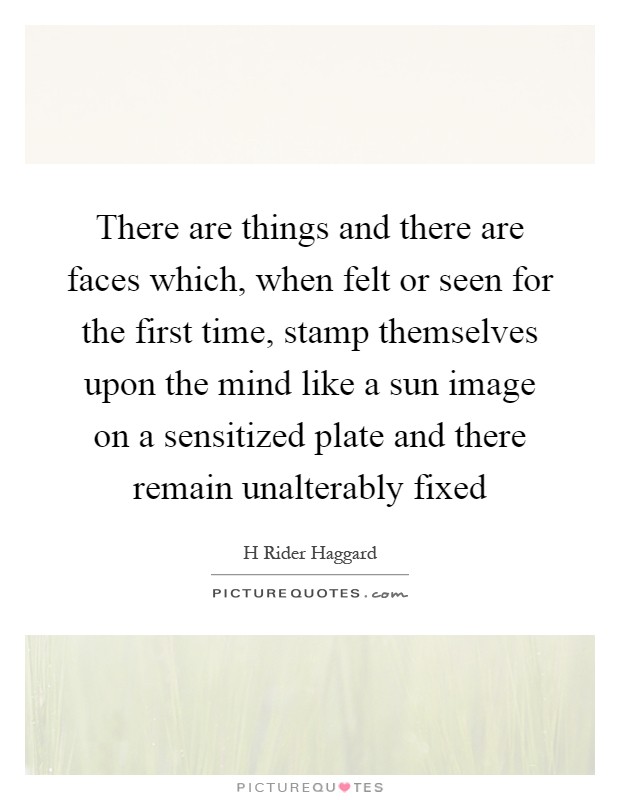 There are things and there are faces which, when felt or seen for the first time, stamp themselves upon the mind like a sun image on a sensitized plate and there remain unalterably fixed Picture Quote #1