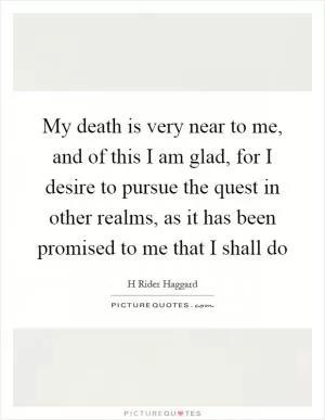 My death is very near to me, and of this I am glad, for I desire to pursue the quest in other realms, as it has been promised to me that I shall do Picture Quote #1
