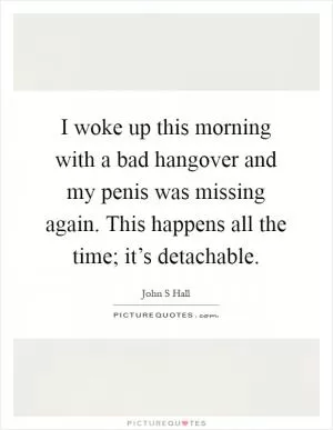 I woke up this morning with a bad hangover and my penis was missing again. This happens all the time; it’s detachable Picture Quote #1