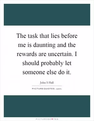 The task that lies before me is daunting and the rewards are uncertain. I should probably let someone else do it Picture Quote #1