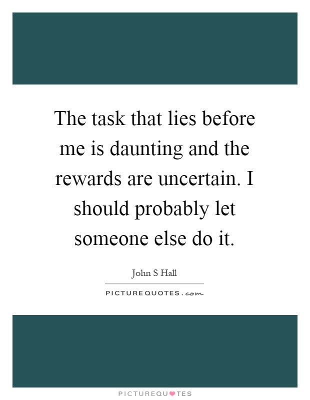 The task that lies before me is daunting and the rewards are uncertain. I should probably let someone else do it Picture Quote #1
