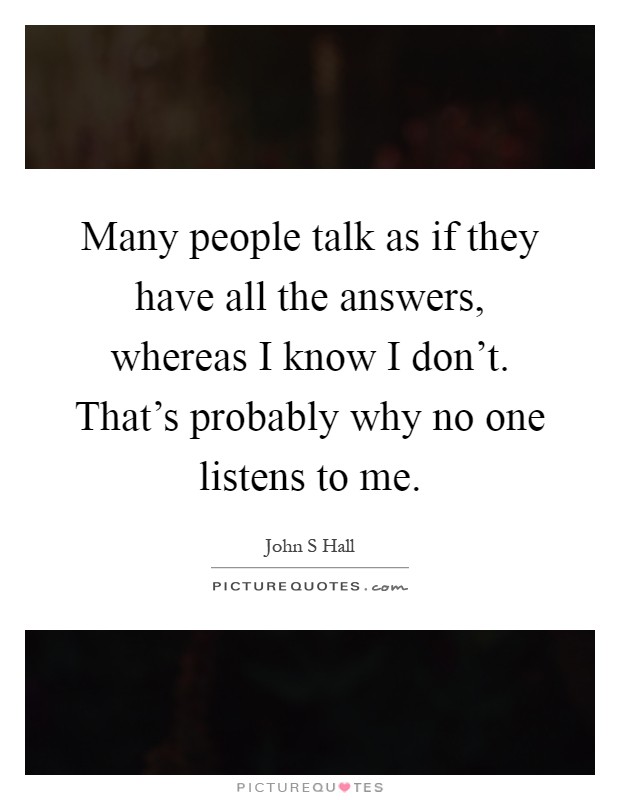 Many people talk as if they have all the answers, whereas I know I don't. That's probably why no one listens to me Picture Quote #1