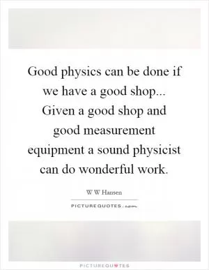 Good physics can be done if we have a good shop... Given a good shop and good measurement equipment a sound physicist can do wonderful work Picture Quote #1