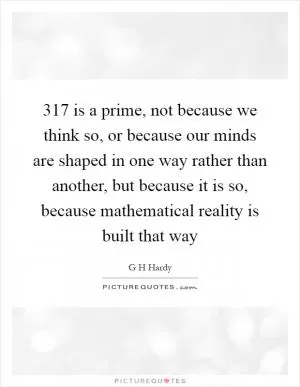 317 is a prime, not because we think so, or because our minds are shaped in one way rather than another, but because it is so, because mathematical reality is built that way Picture Quote #1