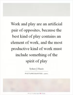 Work and play are an artificial pair of opposites, because the best kind of play contains an element of work, and the most productive kind of work must include something of the spirit of play Picture Quote #1