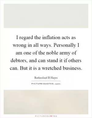 I regard the inflation acts as wrong in all ways. Personally I am one of the noble army of debtors, and can stand it if others can. But it is a wretched business Picture Quote #1