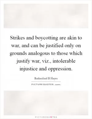 Strikes and boycotting are akin to war, and can be justified only on grounds analogous to those which justify war, viz., intolerable injustice and oppression Picture Quote #1