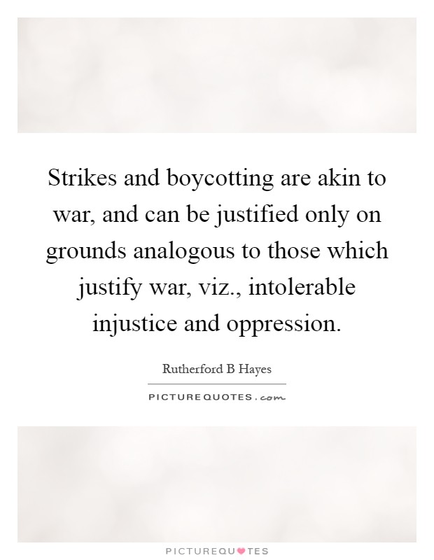 Strikes and boycotting are akin to war, and can be justified only on grounds analogous to those which justify war, viz., intolerable injustice and oppression Picture Quote #1