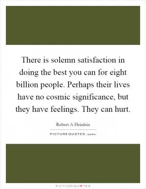There is solemn satisfaction in doing the best you can for eight billion people. Perhaps their lives have no cosmic significance, but they have feelings. They can hurt Picture Quote #1