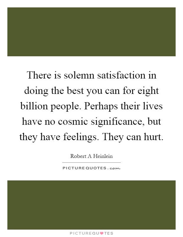 There is solemn satisfaction in doing the best you can for eight billion people. Perhaps their lives have no cosmic significance, but they have feelings. They can hurt Picture Quote #1