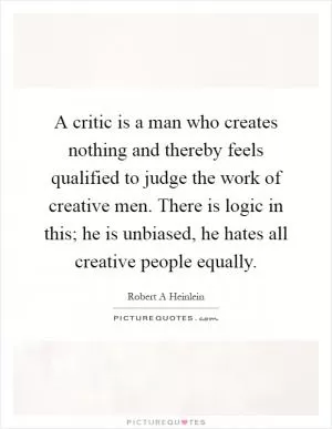 A critic is a man who creates nothing and thereby feels qualified to judge the work of creative men. There is logic in this; he is unbiased, he hates all creative people equally Picture Quote #1