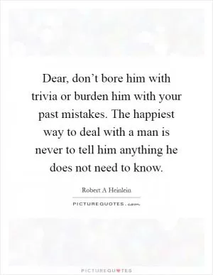 Dear, don’t bore him with trivia or burden him with your past mistakes. The happiest way to deal with a man is never to tell him anything he does not need to know Picture Quote #1