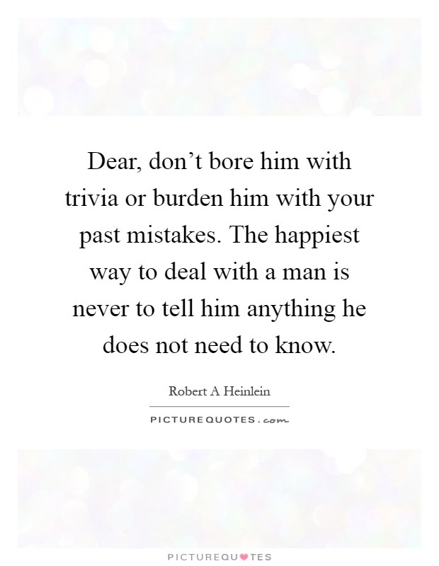 Dear, don't bore him with trivia or burden him with your past mistakes. The happiest way to deal with a man is never to tell him anything he does not need to know Picture Quote #1
