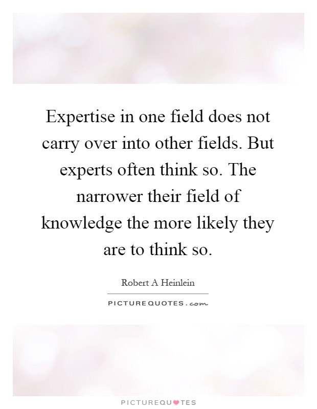 Expertise in one field does not carry over into other fields. But experts often think so. The narrower their field of knowledge the more likely they are to think so Picture Quote #1