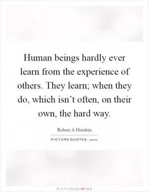 Human beings hardly ever learn from the experience of others. They learn; when they do, which isn’t often, on their own, the hard way Picture Quote #1