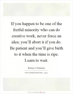 If you happen to be one of the fretful minority who can do creative work, never force an idea; you’ll abort it if you do. Be patient and you’ll give birth to it when the time is ripe. Learn to wait Picture Quote #1