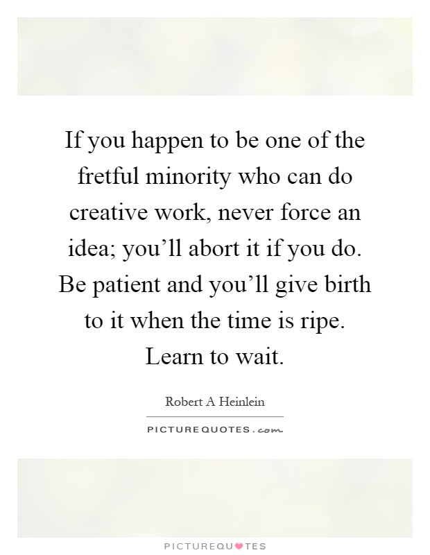 If you happen to be one of the fretful minority who can do creative work, never force an idea; you'll abort it if you do. Be patient and you'll give birth to it when the time is ripe. Learn to wait Picture Quote #1