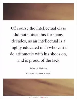 Of course the intellectual class did not notice this for many decades, as an intellectual is a highly educated man who can’t do arithmetic with his shoes on, and is proud of the lack Picture Quote #1