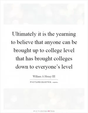 Ultimately it is the yearning to believe that anyone can be brought up to college level that has brought colleges down to everyone’s level Picture Quote #1