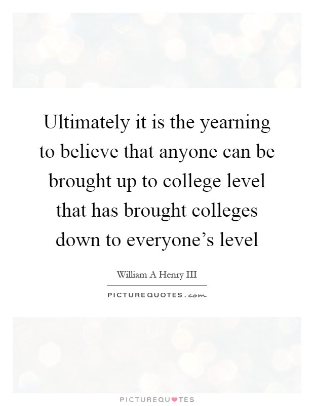 Ultimately it is the yearning to believe that anyone can be brought up to college level that has brought colleges down to everyone's level Picture Quote #1