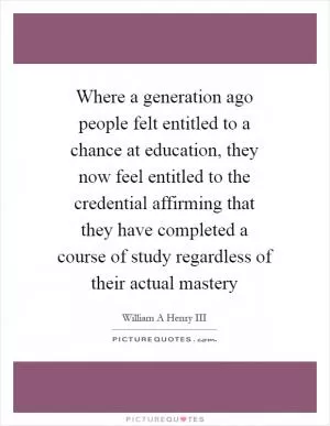 Where a generation ago people felt entitled to a chance at education, they now feel entitled to the credential affirming that they have completed a course of study regardless of their actual mastery Picture Quote #1