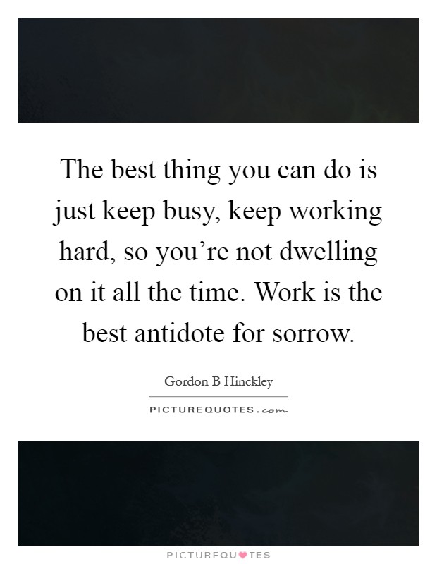 The best thing you can do is just keep busy, keep working hard, so you're not dwelling on it all the time. Work is the best antidote for sorrow Picture Quote #1