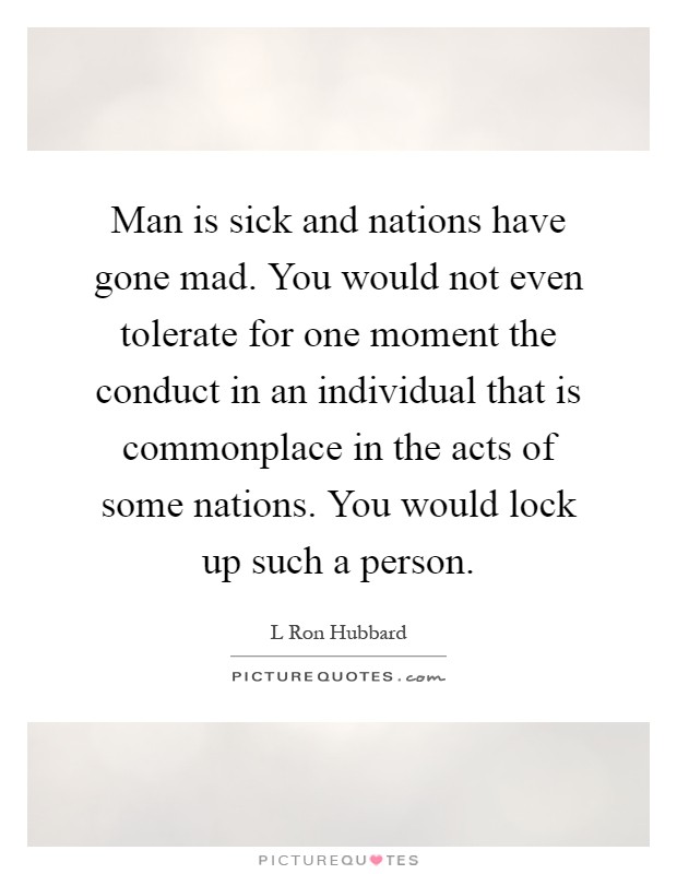 Man is sick and nations have gone mad. You would not even tolerate for one moment the conduct in an individual that is commonplace in the acts of some nations. You would lock up such a person Picture Quote #1