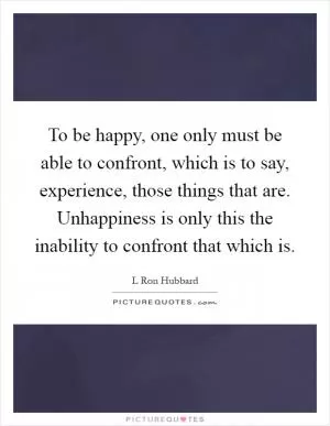 To be happy, one only must be able to confront, which is to say, experience, those things that are. Unhappiness is only this the inability to confront that which is Picture Quote #1