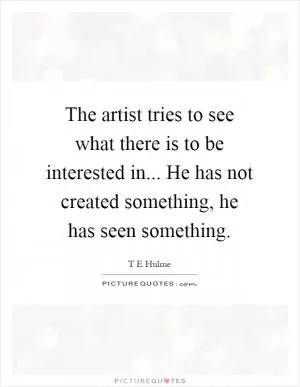 The artist tries to see what there is to be interested in... He has not created something, he has seen something Picture Quote #1