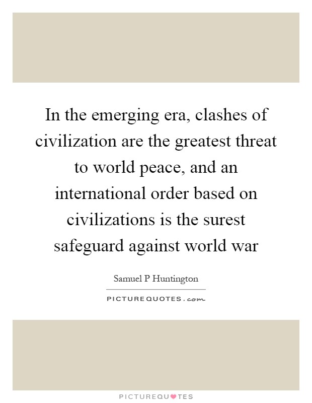 In the emerging era, clashes of civilization are the greatest threat to world peace, and an international order based on civilizations is the surest safeguard against world war Picture Quote #1
