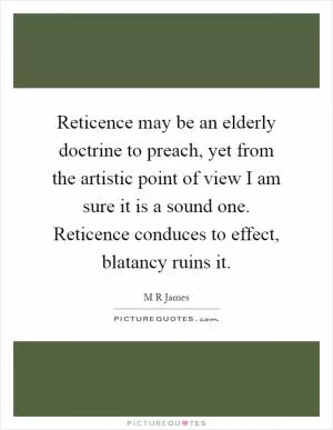 Reticence may be an elderly doctrine to preach, yet from the artistic point of view I am sure it is a sound one. Reticence conduces to effect, blatancy ruins it Picture Quote #1