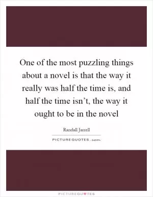 One of the most puzzling things about a novel is that the way it really was half the time is, and half the time isn’t, the way it ought to be in the novel Picture Quote #1