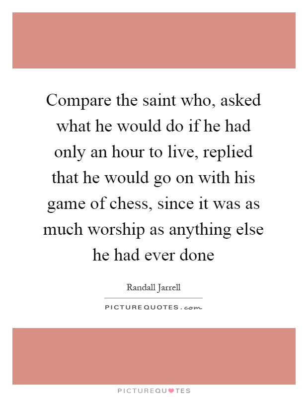 Compare the saint who, asked what he would do if he had only an hour to live, replied that he would go on with his game of chess, since it was as much worship as anything else he had ever done Picture Quote #1