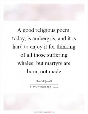 A good religious poem, today, is ambergris, and it is hard to enjoy it for thinking of all those suffering whales; but martyrs are born, not made Picture Quote #1
