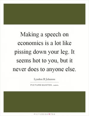 Making a speech on economics is a lot like pissing down your leg. It seems hot to you, but it never does to anyone else Picture Quote #1
